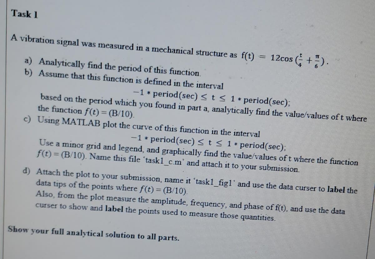 Task 1
A vibration signal was measured in a mechanical structure as f(t) =
= 12cos (+).
a) Analytically find the period of this function.
b) Assume that this function is defined in the interval
-1 * period (sec) ≤ t ≤ 1*
period(sec);
based on the period which you found in part a, analytically find the value/values of t where
the function f(t) = (B/10).
c) Using MATLAB plot the curve of this function in the interval
-1 * period (sec) ≤ t ≤ 1* period(sec);
Use a minor grid and legend, and graphically find the value/values of t where the function
f(t) = (B/10). Name this file 'task1_c.m' and attach it to your submission.
d) Attach the plot to your submission, name it 'taskl_figl' and use the data curser to label the
data tips of the points where f(t) = (B/10).
Also, from the plot measure the amplitude, frequency, and phase of f(t), and use the data
curser to show and label the points used to measure those quantities.
Show your full analytical solution to all parts.