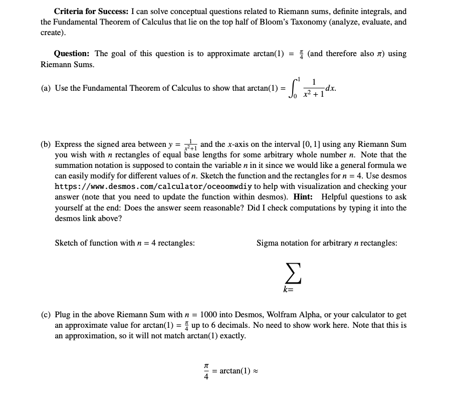 Criteria for Success: I can solve conceptual questions related to Riemann sums, definite integrals, and
the Fundamental Theorem of Calculus that lie on the top half of Bloom's Taxonomy (analyze, evaluate, and
create).
Question: The goal of this question is to approximate arctan(1)
Riemann Sums.
(a) Use the Fundamental Theorem of Calculus to show that arctan(1) =
Sketch of function with n= 4 rectangles:
(b) Express the signed area between y = and the x-axis on the interval [0, 1] using any Riemann Sum
you wish with n rectangles of equal base lengths for some arbitrary whole number n. Note that the
summation notation is supposed to contain the variable n in it since we would like a general formula we
can easily modify for different values of n. Sketch the function and the rectangles for n = 4. Use desmos
https://www.desmos.com/calculator/oceoomwdiy to help with visualization and checking your
answer (note that you need to update the function within desmos). Hint: Helpful questions to ask
yourself at the end: Does the answer seem reasonable? Did I check computations by typing it into the
desmos link above?
4
||
(and therefore also 7) using
So² 12² + 1d²
arctan(1) ~
-dx.
Sigma notation for arbitrary n rectangles:
Σ
k=
(c) Plug in the above Riemann Sum with n = 1000 into Desmos, Wolfram Alpha, or your calculator to get
an approximate value for arctan(1) = up to 6 decimals. No need to show work here. Note that this is
an approximation, so it will not match arctan(1) exactly.