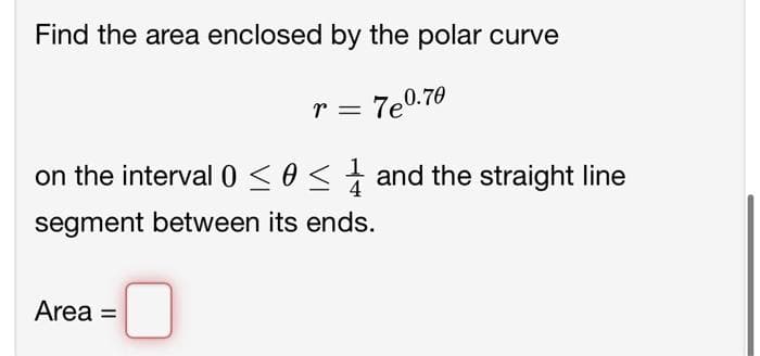 Find the area enclosed by the polar curve
7e0.70
r =
on the interval 0 ≤ 0 ≤ and the straight line
segment between its ends.
Area =
