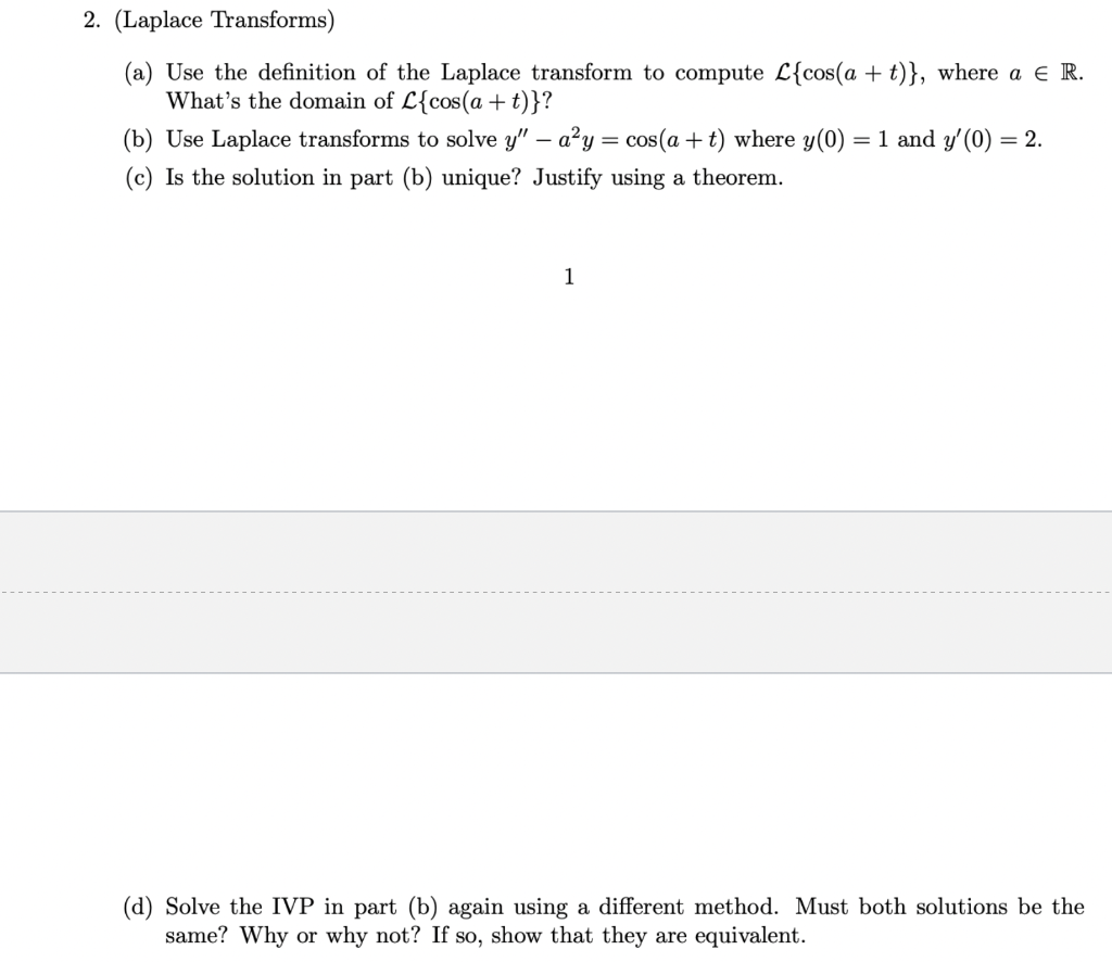 2. (Laplace Transforms)
(a) Use the definition of the Laplace transform to compute L{cos(a + t)}, where a € R.
What's the domain of L{cos(a +t)}?
(b) Use Laplace transforms to solve y" - a²y:
=
= cos(a + t) where y(0) = 1 and y'(0) = 2.
(c) Is the solution in part (b) unique? Justify using a theorem.
1
(d) Solve the IVP in part (b) again using a different method. Must both solutions be the
same? Why or why not? If so, show that they are equivalent.