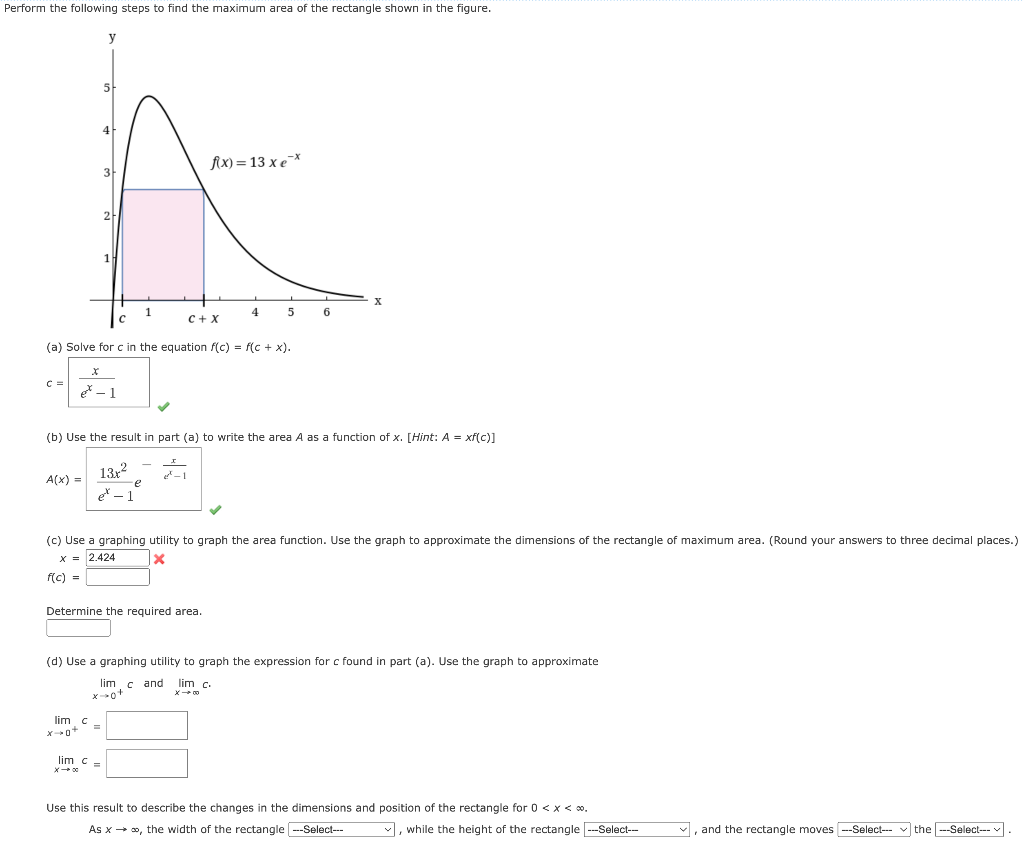 Perform the following steps to find the maximum area of the rectangle shown in the figure.
C:
3
A(x) =
2
et - 1
1
(a) Solve for c in the equation f(c) = f(c + x).
lim c
x-0+
13x²
et - 1
lim c-
f\x)=13xe-*
C+X
e-1
(b) Use the result in part (a) to write the area A as a function of x. [Hint: A = xf(c)]
Determine the required area.
4
L
5
6
(c) Use a graphing utility to graph the area function. Use the graph to approximate the dimensions of the rectangle of maximum area. (Round your answers to three decimal places.)
x = 2.424
X
f(c) =
X
(d) Use a graphing utility to graph the expression for c found in part (a). Use the graph to approximate
lim cand lim c.
X→ 00
Use this result to describe the changes in the dimensions and position of the rectangle for 0 < x < 0.
As x → ∞, the width of the rectangle ---Select---
✓, while the height of the rectangle ---Select---
✓, and the rectangle moves --Select-- the ---Select---