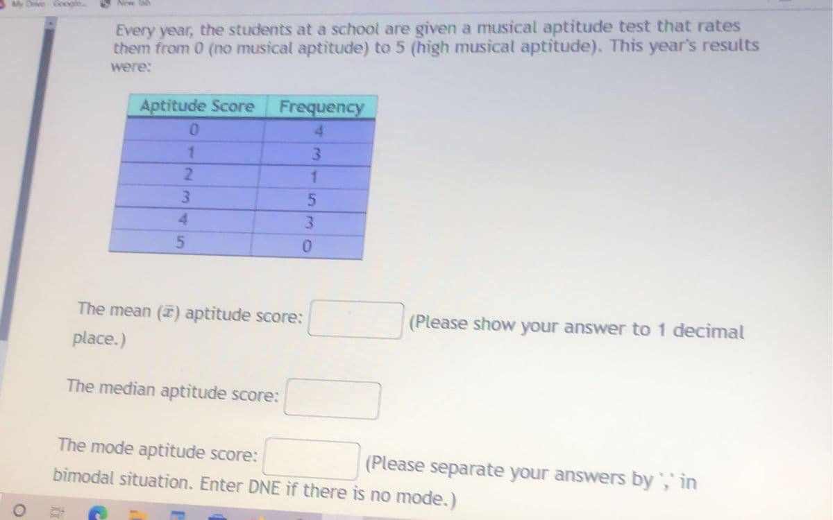 My Deve Google.
Every year, the students at a school are given a musical aptitude test that rates
them from 0 (no musical aptitude) to 5 (high musical aptitude). This year's results
were:
Aptitude Score
Frequency
4.
1.
3.
2.
3
4.
3.
The mean () aptitude score:
(Please show your answer to 1 decimal
place.)
The median aptitude score:
The mode aptitude score:
(Please separate your answers by ',' in
bimodal situation. Enter DNE if there is no mode.)
5
