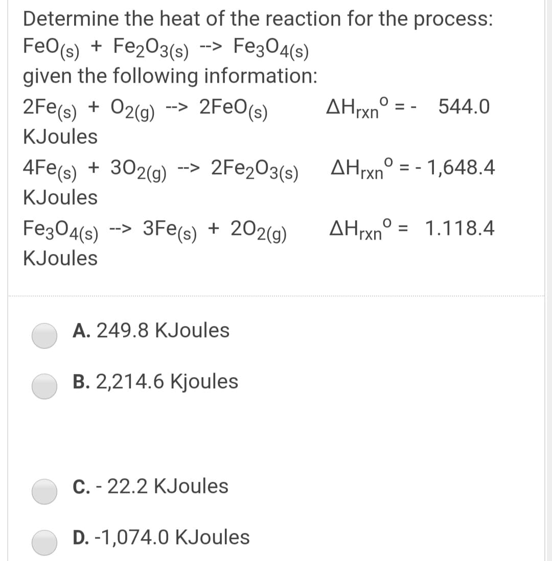 Determine the heat of the reaction for the process:
Fez04(s)
FeO(s) + Fe2O3(s)
given the following information:
2FEO(s)
-->
AHrxn° = - 544.0
2Fe(s) + 02(g)
KJoules
-->
4Fe(s) + 302(g)
2FE203(s)
AHrxn° = - 1,648.4
-->
KJoules
Fe304(s)
3Fe(s) + 202(g)
AHrxn° = 1.118.4
-->
KJoules
A. 249.8 KJoules
B. 2,214.6 Kjoules
C. - 22.2 KJoules
D. -1,074.0 KJoules
