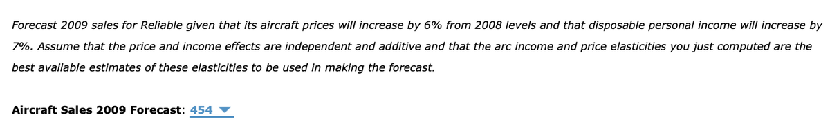 Forecast 2009 sales for Reliable given that its aircraft prices wilI increase by 6% from 2008 levels and that disposable personal income will increase by
7%. Assume that the price and income effects are independent and additive and that the arc income and price elasticities you just computed are the
best available estimates of these elasticities to be used in making the forecast.
Aircraft Sales 2009 Forecast: 454
