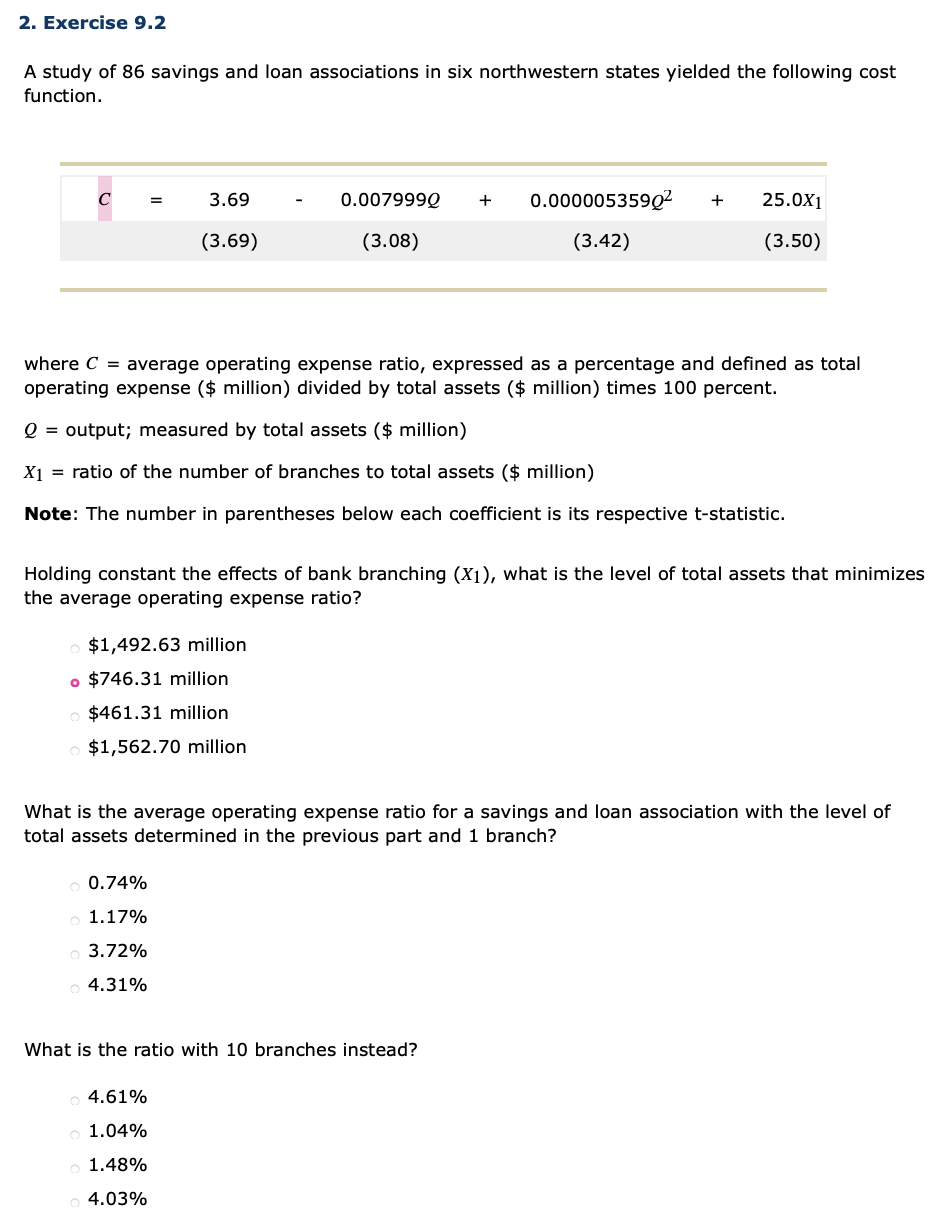 2. Exercise 9.2
A study of 86 savings and loan associations in six northwestern states yielded the following cost
function.
3.69
0.007999Q
+
0.000005359Q²
25.0X1
+
(3.69)
(3.08)
(3.42)
(3.50)
where C = average operating expense ratio, expressed as a percentage and defined as total
operating expense ($ million) divided by total assets ($ million) times 100 percent.
O =
output; measured by total assets ($ million)
X1 = ratio of the number of branches to total assets ($ million)
Note: The number in parentheses below each coefficient is its respective t-statistic.
Holding constant the effects of bank branching (X1), what is the level of total assets that minimizes
the average operating expense ratio?
o $1,492.63 million
o $746.31 million
$461.31 million
$1,562.70 million
What is the average operating expense ratio for a savings and loan association with the level of
total assets determined in the previous part and 1 branch?
0.74%
1.17%
3.72%
4.31%
What is the ratio with 10 branches instead?
4.61%
1.04%
1.48%
4.03%
