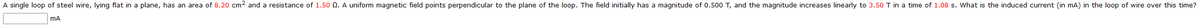 A single loop of steel wire, lying flat in a plane, has an area of 8.20 cm² and a resistance of 1.50 0. A uniform magnetic field points perpendicular to the plane of the loop. The field initially has a magnitude of 0.500 T, and the magnitude increases linearly to 3.50 T in a time of 1.08 s. What is the induced current (in mA) in the loop of wire over this time?
mA
