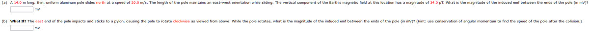 (a) A 14.0 m long, thin, uniform aluminum pole slides north at a speed of 20.0 m/s. The length of the pole maintains an east-west orientation while sliding. The vertical component of the Earth's magnetic field at this location has a magnitude of 34.0 μT. What is the magnitude of the induced emf between the ends of the pole (in mV)?
mV
(b) What If? The east end of the pole impacts and sticks to a pylon, causing the pole to rotate clockwise as viewed from above. While the pole rotates, what is the magnitude of the induced emf between the ends of the pole (in mV)? (Hint: use conservation of angular momentum to find the speed of the pole after the collision.)
mV