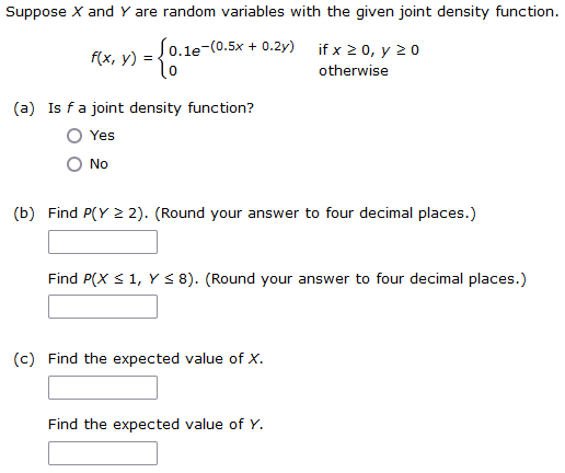 Suppose X and Y are random variables with the given joint density function.
= {0.1e-(0
e-(0.5x + 0.2y) if x ≥ 0, y 20
otherwise
f(x, y) =
(a) Is f a joint density function?
Yes
No
(b) Find P(Y ≥ 2). (Round your answer to four decimal places.)
Find P(X ≤ 1, Y ≤ 8). (Round your answer to four decimal places.)
(c) Find the expected value of X.
Find the expected value of Y.