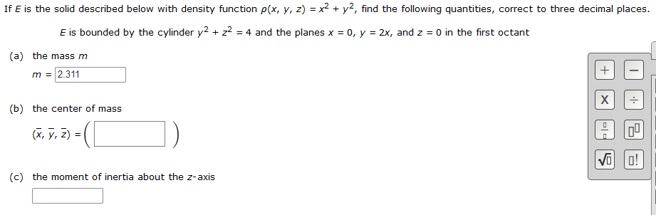 **Problem Statement:**

If \( E \) is the solid described below with density function \( \rho(x, y, z) = x^2 + y^2 \), find the following quantities, correct to three decimal places.

**Description of the Solid:**

\( E \) is bounded by the cylinder \( y^2 + z^2 = 4 \) and the planes \( x = 0 \), \( y = 2x \), and \( z = 0 \) in the first octant.

**Tasks:**

(a) **The mass \( m \)**

\[ m = \boxed{2.311} \]

(b) **The center of mass \((\bar{x}, \bar{y}, \bar{z}) \)**

\[ (\bar{x}, \bar{y}, \bar{z}) = \boxed{\phantom{spacespacespacespace}} \]

(c) **The moment of inertia about the \( z \)-axis**

\[ \boxed{\phantom{spacespacespacespace}} \]

*Note:* There is a calculator interface on the right-hand side with basic arithmetic operations, memory storage, and recall functionality typically used for computational aids.