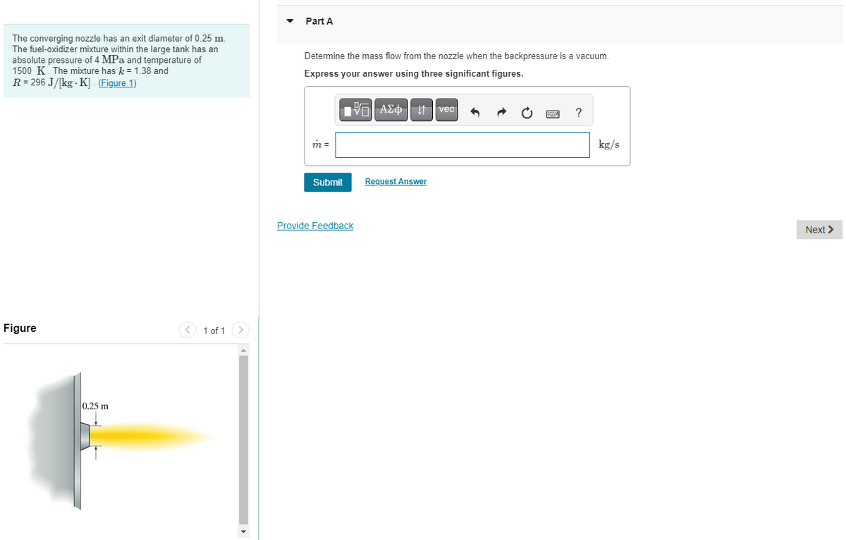 The converging nozzle has an exit diameter of 0.25 m.
The fuel-oxidizer mixture within the large tank has an
absolute pressure of 4 MPa and temperature of
1500 K. The mixture has k = 1.38 and
R = 296 J/kg-K]. (Figure 1)
Figure
0.25 m
F
1 of 1
Part A
Determine the mass flow from the nozzle when the backpressure is a vacuum.
Express your answer using three significant figures.
VE| ΑΣΦ | 11 | vec
m=
Submit
Provide Feedback
Request Answer
?
kg/s
Next >