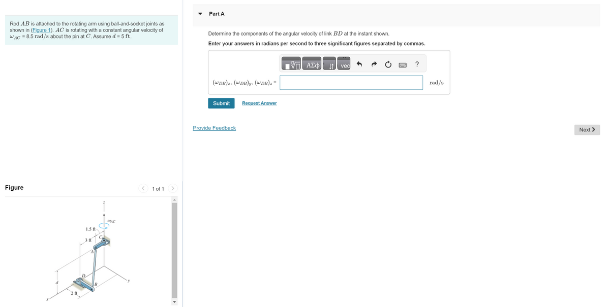 Rod AB is attached to the rotating arm using ball-and-socket joints as
shown in (Figure 1). AC is rotating with a constant angular velocity of
WAC = 8.5 rad/s about the pin at C. Assume d = 5 ft.
Figure
2 ft
1.5 ft
3 ft
B
do
@AC
1 of 1
Part
Determine the components of the angular velocity of link BD at the instant shown.
Enter your answers in radians per second to three significant figures separated by commas.
(WDB)x, (WDB)y, (WDB)z =
Submit
Provide Feedback
Request Answer
VE ΑΣΦ
↓↑
vec
?
rad/s
Next >