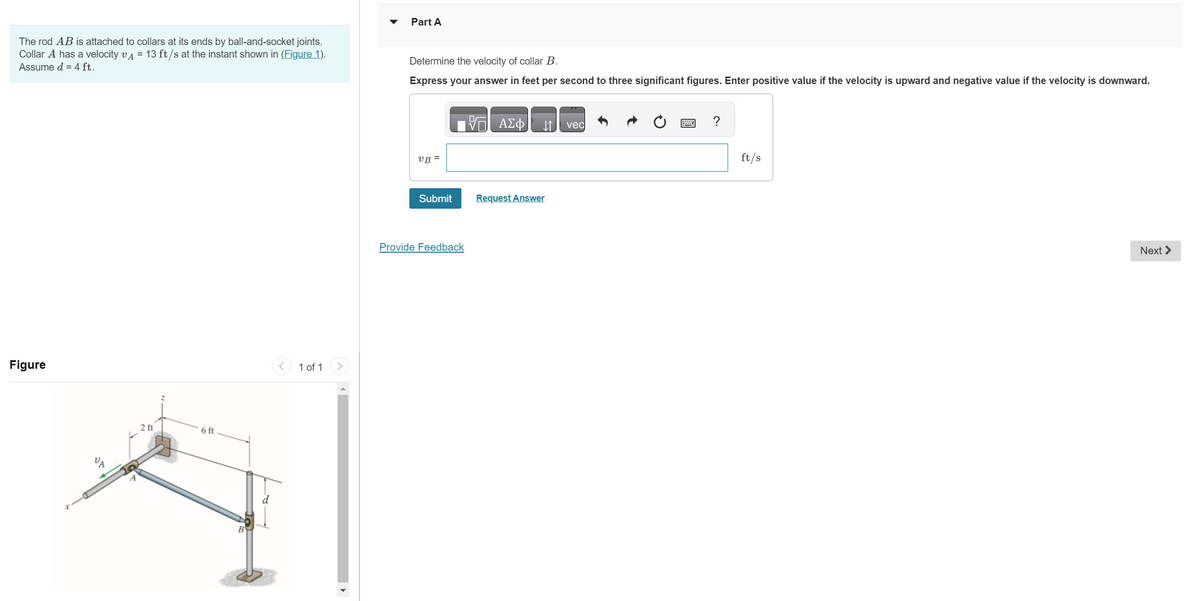The rod AB is attached to collars at its ends by ball-and-socket joints.
Collar A has a velocity v = 13 ft/s at the instant shown in (Figure 1).
Assume d = 4 ft.
Figure
2 ft
6 ft
1 of 1
Part A
Determine the velocity of collar B.
Express your answer in feet per second to three significant figures. Enter positive value if the velocity is upward and negative value if the velocity is downward.
VB =
Submit
Provide Feedback
VE ΑΣΦ
Request Answer
vec
?
ft/s
Next >