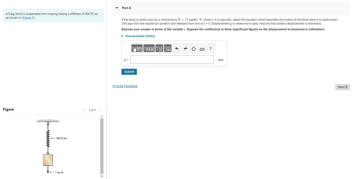 A 5-kg block is suspended from a spring having a stiffness of 300 N/m
as shown in (Figure 1).
Figure
k = 300 N/m
F = 7 sin 8t
1 of 1
Part A
If the block is acted upon by a vertical force F = (7 sin8t) N, where t is in seconds, select the equation which describes the motion of the block when it is pulled down
100 mm from the equilibrium position and released from rest at t = 0. Displacement y is measured in mm. Assume that positive displacement is downward.
Express your answer in terms of the variable t. Express the coefficients to three siginificant figures so the displacement is measured in millimeters.
► View Available Hint(s)
y =
Submit
Provide Feedback
ΑΣΦ
vec
mm
Next >