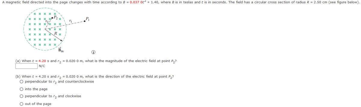 A magnetic field directed into the page changes with time according to B = 0.037 ot² + 1.40, where B is in teslas and t is in seconds. The field has a circular cross section of radius R = 2.50 cm (see figure below).
xxxxx
xxxxx
****** *
I xxx
1
19/
x
Rx
xxxxx
х х
xxxxxx
x
xxxxx
Bin
P₁
(a) When t = 4.20 s and r₂ = 0.020 0 m, what is the magnitude of the electric field at point P₂?
N/C
(b) When t = 4.20 s and r₂ = 0.020 0 m, what is the direction of the electric field at point P2?
O perpendicular to r₂ and counterclockwise
O into the page
O perpendicular to r₂ and clockwise
O out of the page