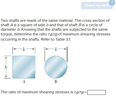 Two shafts are made of the same material. The cross section of
shaft A is a square of side b and that of shaft B is a circle of
diameter b. Knowing that the shafts are subjected to the same
torque, determine the ratio TA/TB of maximum shearing stresses
occurring in the shafts. Refer to Table 3.1.
-b-
-b-
ko
b
A
Check my work
B
The ratio of maximum shearing stresses is TA/TB=
5