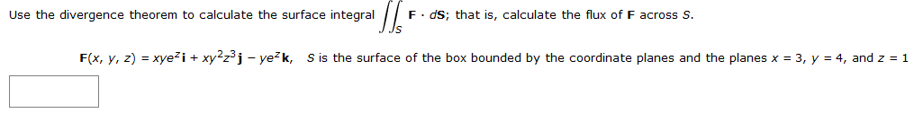 'Il'
F(x, y, z) = xye² i + xy²z³j - ye²k, S is the surface of the box bounded by the coordinate planes and the planes x = 3, y = 4, and z = 1
Use the divergence theorem to calculate the surface integral
F. ds; that is, calculate the flux of F across S.