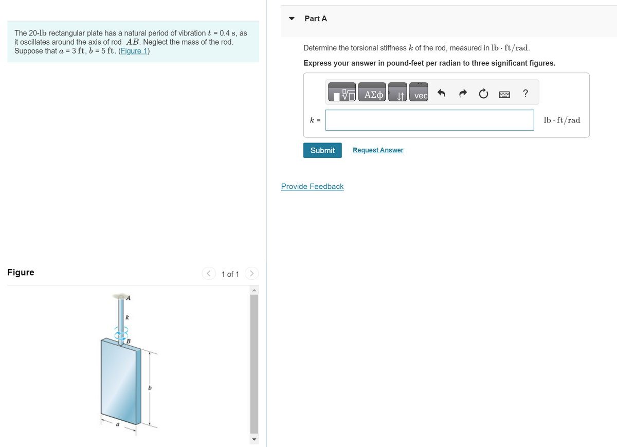 The 20-1b rectangular plate has a natural period of vibration t = 0.4 s, as
it oscillates around the axis of rod AB. Neglect the mass of the rod.
Suppose that a = 3 ft, b = 5 ft. (Figure 1)
Figure
A
1 of 1
Part A
Determine the torsional stiffness k of the rod, measured in lb. ft/rad.
Express your answer in pound-feet per radian to three significant figures.
ΠΑΣΦ
k =
Submit
Provide Feedback
↓↑ vec
Request Answer
lb-ft/rad