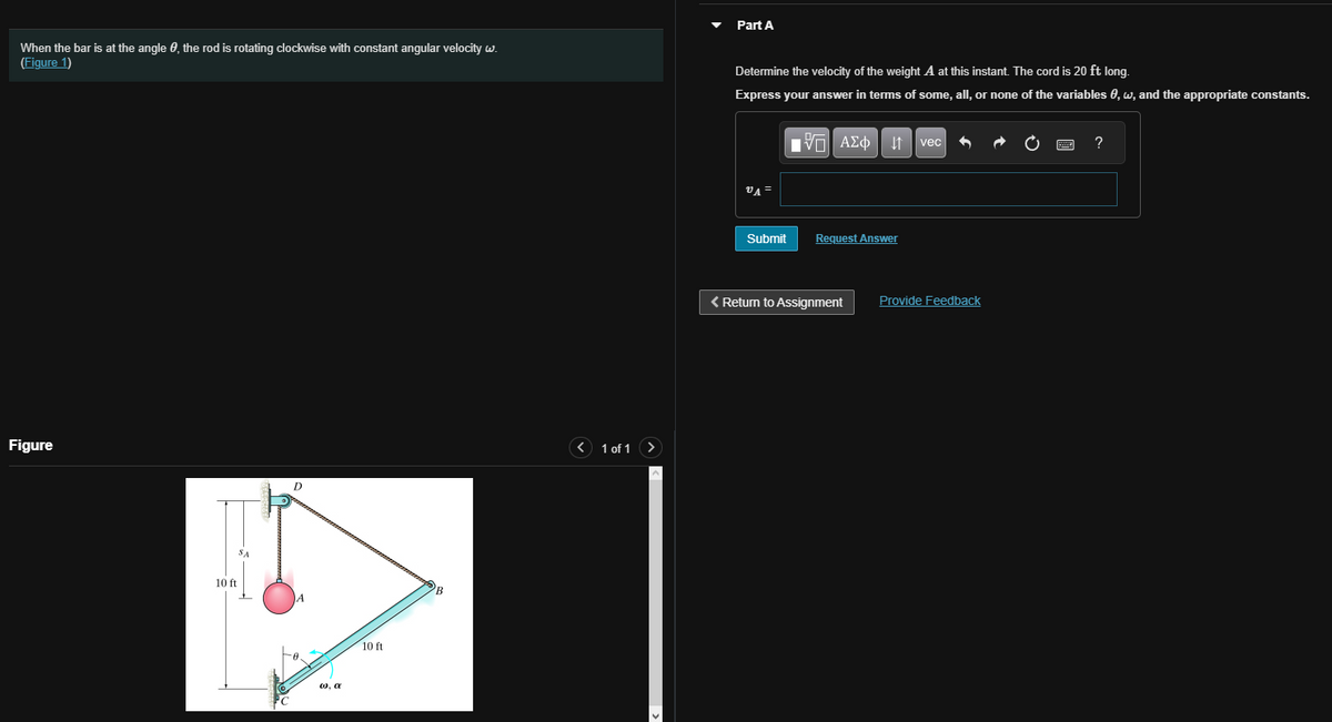 When the bar is at the angle, the rod is rotating clockwise with constant angular velocity w.
(Figure 1)
Figure
10 ft
SA
D
w, a
10 ft
< 1 of 1 >
Part A
Determine the velocity of the weight A at this instant. The cord is 20 ft long.
Express your answer in terms of some, all, or none of the variables 0, w, and the appropriate constants.
VA =
Submit
VAΣ vec
Request Answer
< Return to Assignment
Provide Feedback
?