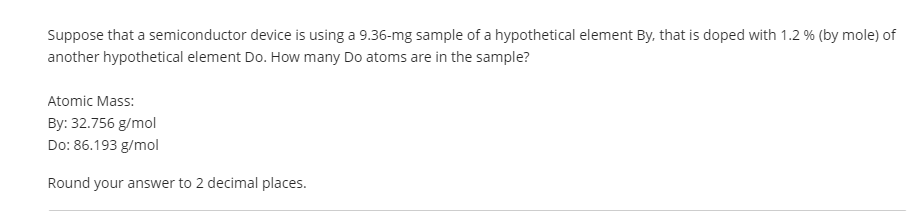 Suppose that a semiconductor device is using a 9.36-mg sample of a hypothetical element By, that is doped with 1.2 % (by mole) of
another hypothetical element Do. How many Do atoms are in the sample?
Atomic Mass:
By: 32.756 g/mol
Do: 86.193 g/mol
Round your answer to 2 decimal places.
