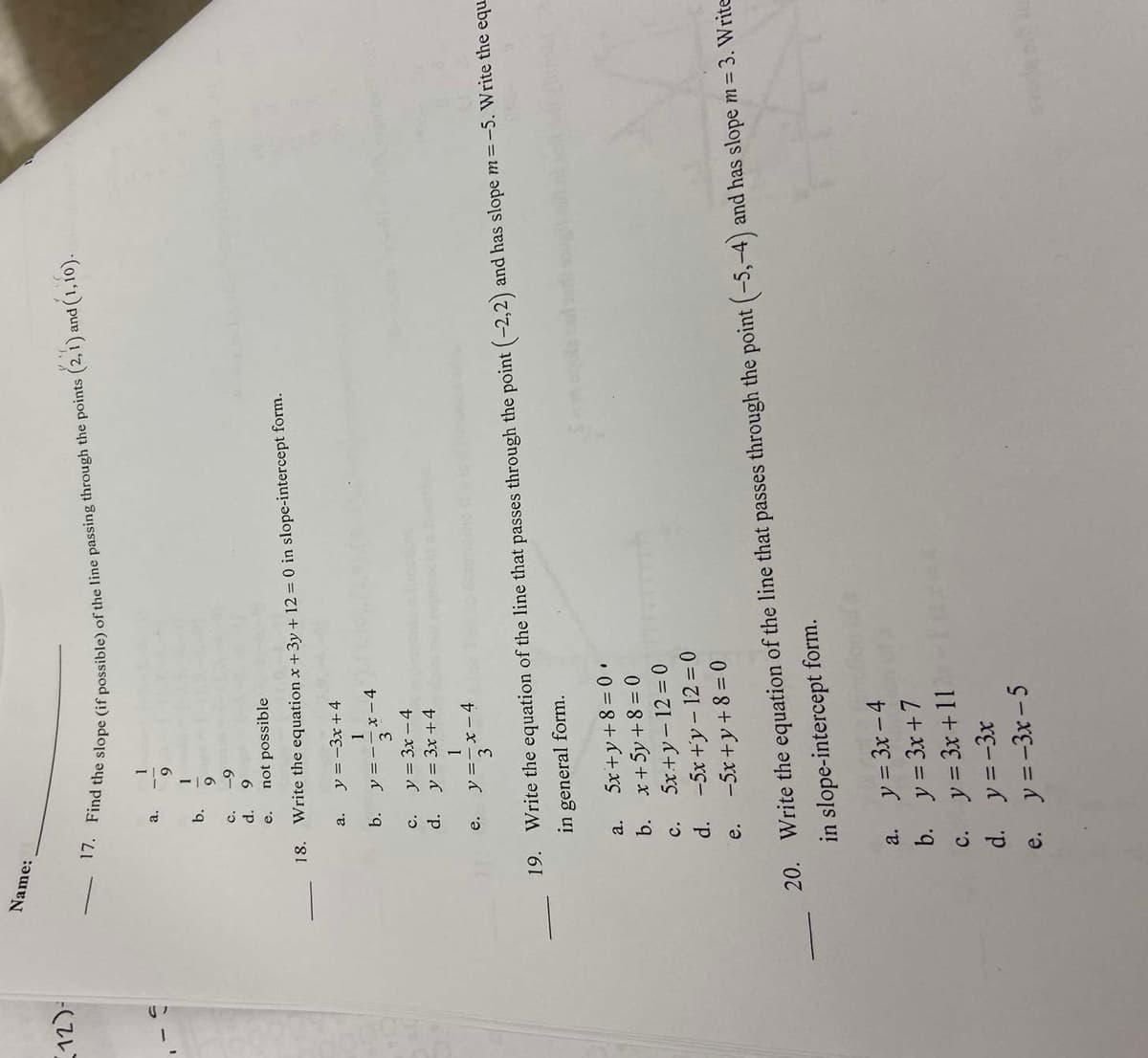 12)-
Name:
17. Find the slope (if possible) of the line passing through the points (2,1) and (1,16).
1
9
a.
9
-9
9
not possible
18. Write the equation x + 3y + 12 = 0 in slope-intercept form.
b.
C.
d.
e.
b.
a.
c.
d.
e.
a.
1
b.
y = -3x+4
1
y=-x-4
19. Write the equation of the line that passes through the point (-2,2) and has slope m =-5. Write the equ
in general form.
y = 3x -4
y = 3x +4
1
y=3x-4
a.
5x+y+8=0.
b. x+5y+8=0
5x+y-12=0
C.
d. -5x+y - 12 = 0
e.
-5x+y+8=0
20. Write the equation of the line that passes through the point (-5,-4) and has slope m = 3. Write
in slope-intercept form.
y = 3x-4
y = 3x+7
y = 3x +11
c.
d. y=-3x
e. y=-3x-5