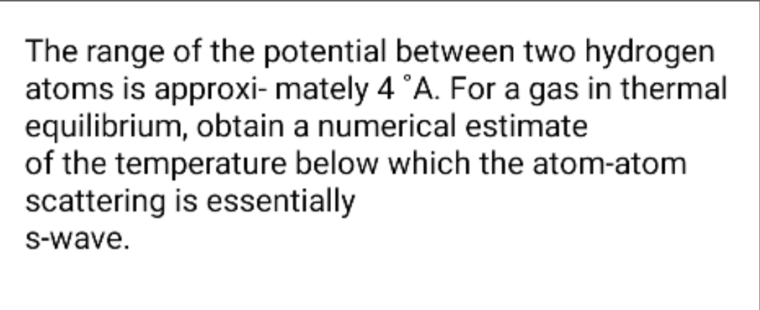 The range of the potential between two hydrogen
atoms is approxi- mately 4 °A. For a gas in thermal
equilibrium, obtain a numerical estimate
of the temperature below which the atom-atom
scattering is essentially
S-wave.
