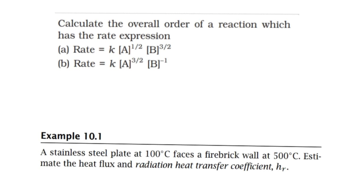 Calculate the overall order of a reaction which
has the rate expression
(a) Rate = k [A]'/² [B]³/2
(b) Rate = k [A]³/² [B]r!
Example 10.1
A stainless steel plate at 100°C faces a firebrick wall at 500°C. Esti-
mate the heat flux and radiation heat transfer coefficient, h,r.
