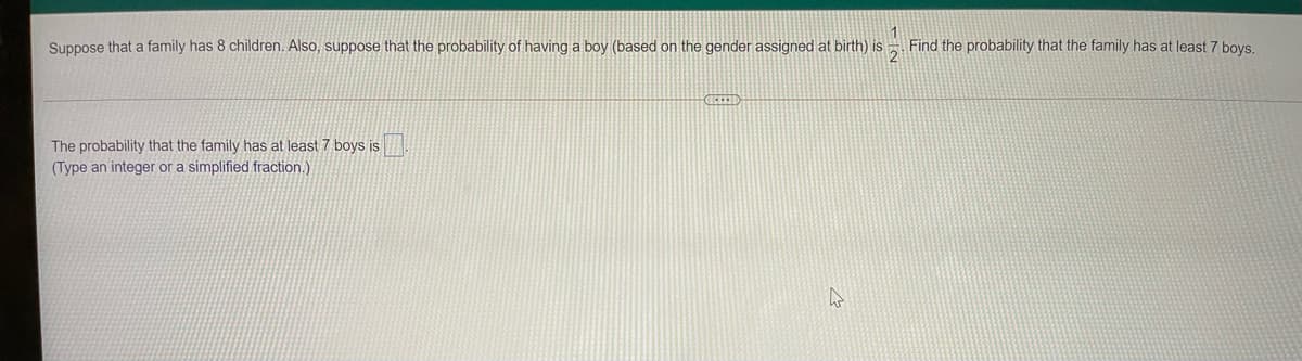 Suppose that a family has 8 children. Also, suppose that the probability of having a boy (based on the gender assigned at birth) is
Find the probability that the family has at least 7 boys.
The probability that the family has at least 7 boys is
(Type an integer or a simplified fraction.)
