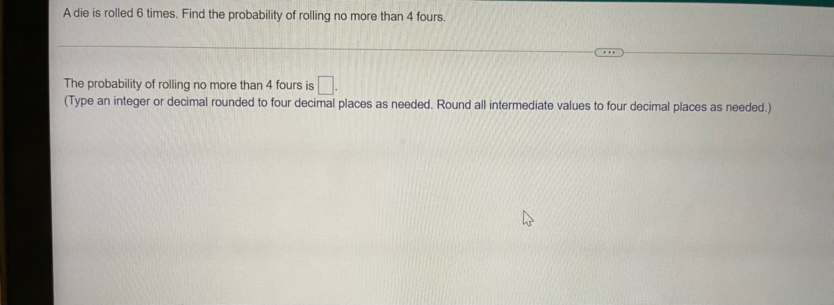 A die is rolled 6 times. Find the probability of rolling no more than 4 fours.
The probability of rolling no more than 4 fours is.
(Type an integer or decimal rounded to four decimal places as needed. Round all intermediate values to four decimal places as needed.)
