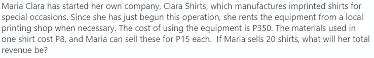 Maria Clara has started her own company, Clara Shirts, which manufactures imprinted shirts for
special occasions. Since she has just begun this operation, she rents the equipment from a local
printing shop when necessary. The cost of using the equipment is P350. The materials used in
one shirt cost P8, and Maria can sell these for P15 each. If Maria sells 20 shirts, what will her total
revenue be?