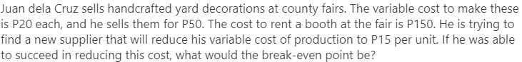 Juan dela Cruz sells handcrafted yard decorations at county fairs. The variable cost to make these
is P20 each, and he sells them for P50. The cost to rent a booth at the fair is P150. He is trying to
find a new supplier that will reduce his variable cost of production to P15 per unit. If he was able
to succeed in reducing this cost, what would the break-even point be?