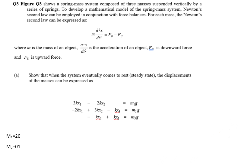 Q3 Figure Q3 shows a spring-mass system composed of three masses suspended vertically by a
series of springs. To develop a mathematical model of the spring-mass system, Newton's
second law can be employed in conjunction with force balances. For each mass, the Newton's
second law can be expressed as:
d?x
m.
dt?
= F,- Fy
where m is the mass of an object,
is the acceleration of an object, F, is downward force
dt?
and Fy is upward force.
(a)
Show that when the system eventually comes to rest (steady state), the displacements
of the masses can be expressed as
2kx,
-2kx, + 3kx, - k = m,8
ky, + ky, = m3g
3kx;
M1=20
M2=01
