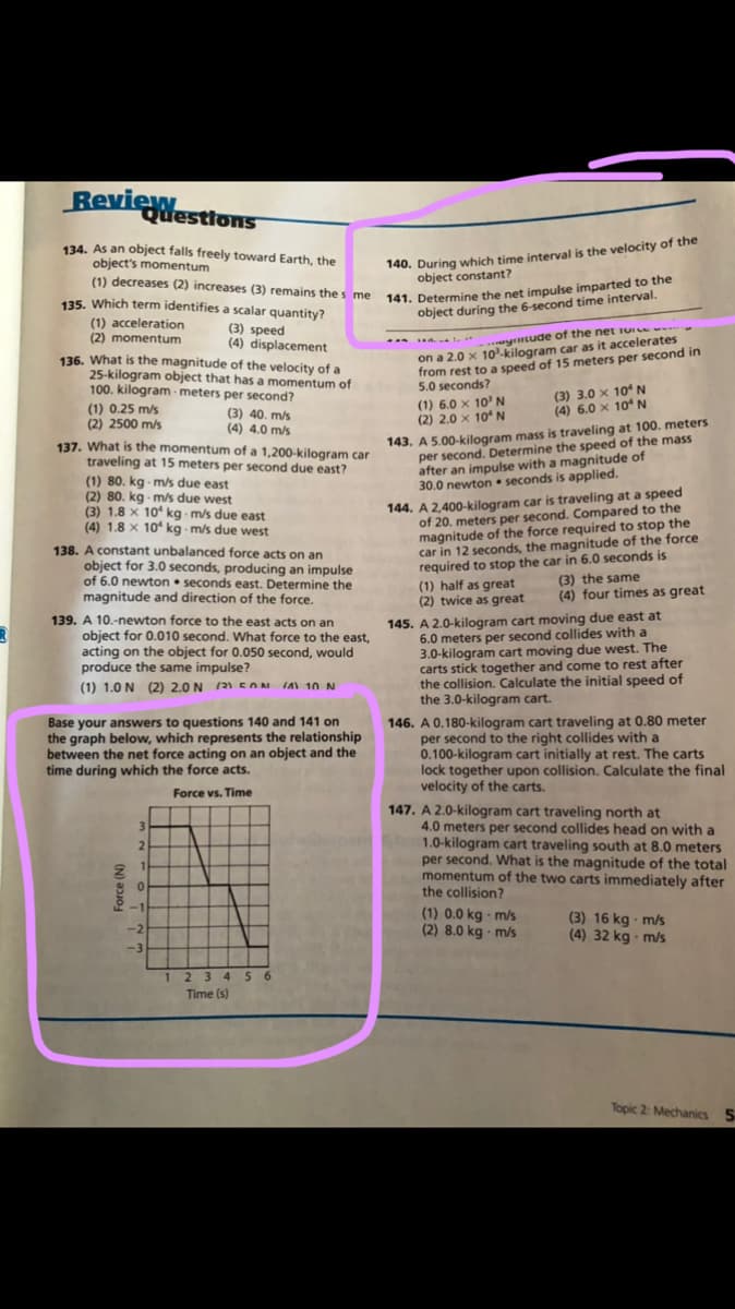 Review
Questions
140. During which time interval is the velocity of the
object constant?
134. As an object falls freely toward Earth, the
object's momentum
(1) decreases (2) increases (3) remains thes me
141. Determine the net impulse imparted to the
object during the 6-second time interval.
135. Which term identifies a scalar quantity?
(1) acceleration
(2) momentum
(3) speed
(4) displacement
136. What is the magnitude of the velocity of a
25-kilogram object that has a momentum of
100. kilogram - meters per second?
- ytude of the net iUIe w--
from rest to a speed of 15 meters per second in
5.0 seconds?
on a 2.0 x 10-kilogram car as it accelerates
(1) 0.25 m/s
(2) 2500 m/s
(3) 40. m/s
(4) 4.0 m/s
(1) 6.0 x 10' N
(2) 2.0 x 10N
(3) 3.0 x 10 N
(4) 6.0 x 10N
143. A 5.00-kilogram mass is traveling at 100. meters
per second. Determine the speed of the mass
after an impulse with a magnitude of
30.0 newton • seconds is applied.
137. What is the momentum of a 1,200-kilogram car
traveling at 15 meters per second due east?
(1) 80. kg ms due east
(2) 80. kg - m/s due west
(3) 1.8 x 10 kg m/s due east
(4) 1.8 x 10 kg m/s due west
138. A constant unbalanced force acts on an
object for 3.0 seconds, producing an impulse
of 6.0 newton • seconds east. Determine the
magnitude and direction of the force.
144. A 2,400-kilogram car is traveling at a speed
of 20. meters per second. Compared to the
magnitude of the force required to stop the
car in 12 seconds, the magnitude of the force
required to stop the car in 6.0 seconds is
(1) half as great
(2) twice as great
(3) the same
(4) four times as great
139. A 10.-newton force to the east acts on an
object for 0.010 second. What force to the east,
acting on the object for 0.050 second, would
produce the same impulse?
145. A 2.0-kilogram cart moving due east at
6.0 meters per second collides with a
3.0-kilogram cart moving due west. The
carts stick together and come to rest after
the collision. Calculate the initial speed of
the 3.0-kilogram cart.
(1) 1.0 N (2) 2.0 N (2 ENN IA 1O N
(21 EON
Base your answers to questions 140 and 141 on
the graph below, which represents the relationship
between the net force acting on an object and the
time during which the force acts.
146. A 0.180-kilogram cart traveling at 0.80 meter
per second to the right collides with a
0.100-kilogram cart initially at rest. The carts
lock together upon collision. Calculate the final
velocity of the carts.
Force vs. Time
147. A 2.0-kilogram cart traveling north at
4.0 meters per second collides head on with a
1.0-kilogram cart traveling south at 8.0 meters
per second. What is the magnitude of the total
momentum of the two carts immediately after
the collision?
3.
1.
-1
(1) 0.0 kg · m/s
(2) 8.0 kg - m/s
(3) 16 kg m/s
(4) 32 kg - m/s
-2
-3
1 23 4 56
Time (s)
Topic 2: Mechanics 5
Force (N)
