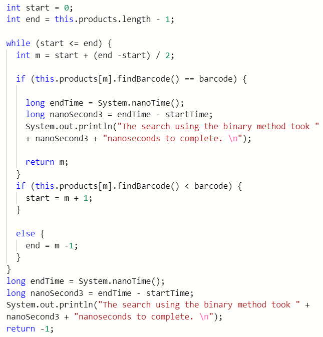 int start = 0;
int end = this.products.length - 1;
while (start <= end) {
int m = start + (end -start) / 2;
if (this.products[m].findBarcode() == barcode) {
long endTime = System.nanoTime();
long nanoSecond3 = endTime - startTime;
System.out.println("The search using the binary method took "
+ nanosecond3 + "nanoseconds to complete. \n");
return m;
}
if (this.products[m].findBarcode() < barcode) {
start = m + 1;
}
else {
end = m -1;
}
}
long endTime = System.nanoTime();
long nanoSecond3 = endTime - startTime;
System.out.println("The search using the binary method took
nanosecond3 + "nanoseconds to complete. \n");
return -1;
