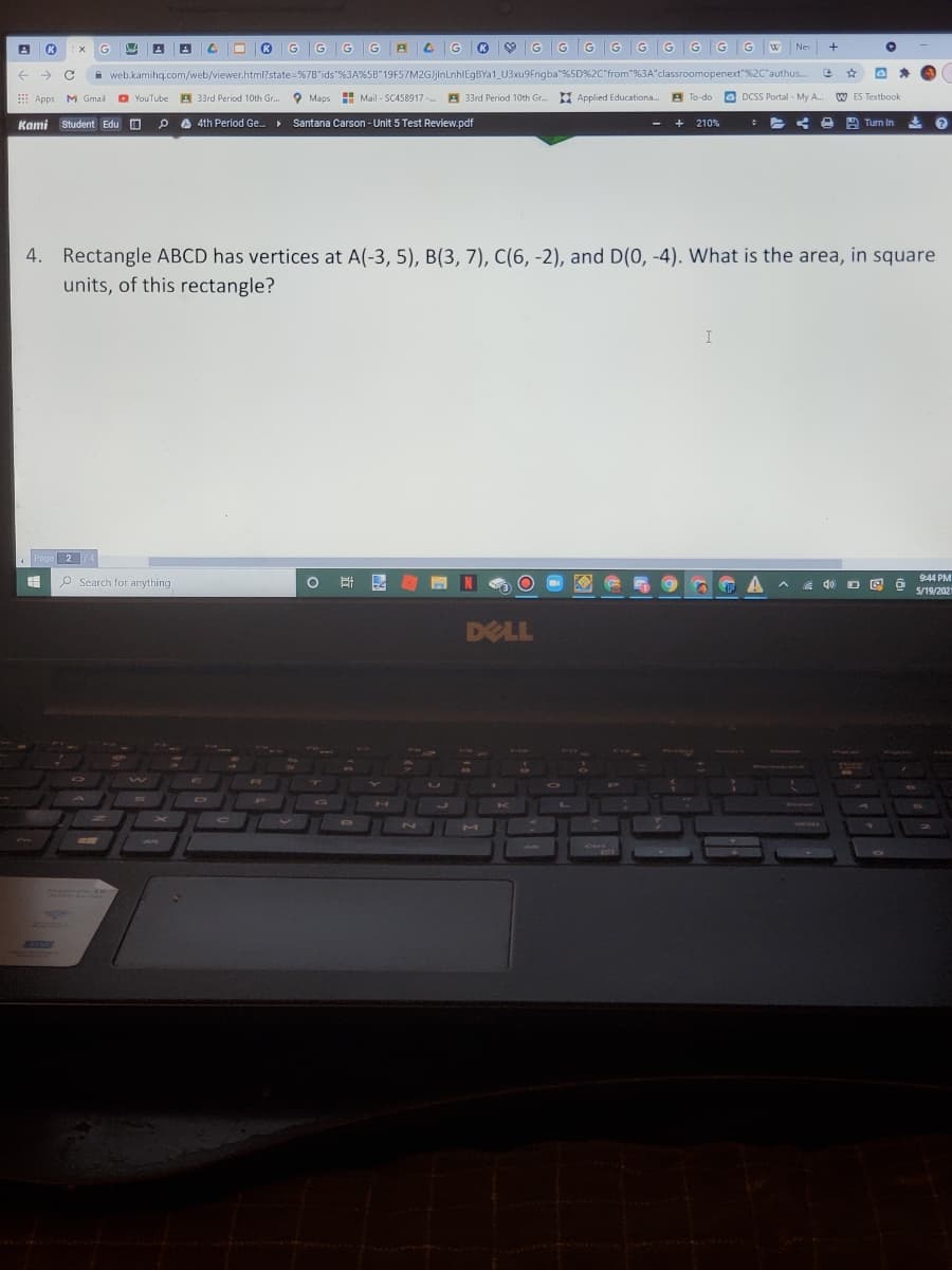 K
G
G
G
G
Ne
->
A web.kamihq.com/web/viewer.html?state=%7B'ids"%3A%5B"19F57M2GJjinLnhlEgBYa1_U3xu9Fngba"%5D%2C"from"%3A"classroomopenext"%2C'authus.
Apps M Gmail
O YouTube A 33rd Period 10th Gr.
O Maps
H Mail - SC458917-
A 33rd Period 10th Gr. Applied Educationa.
A To-do
O DCSS Portal - My A.
W ES Textbook
Kami Student Edu O
A 4th Perilod Ge.
Santana Carson- Unit 5 Test Review.pdf
A Turn In
210%
4. Rectangle ABCD has vertices at A(-3, 5), B(3, 7), C(6, -2), and D(0, -4). What is the area, in square
units, of this rectangle?
I
2
O Search for anything
9:44 PM
5/19/202
DELL
