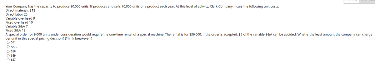 Your Company has the capacity to produce 80,000 units. It produces and sells 70,000 units of a product each year. At this level of activity, Clark Company incurs the following unit costs:
Direct materials $18
Direct labor 25
Variable overhead 9
Fixed overhead 10
Variable S&A 7
Fixed S&A 12
A special order for 9,000 units under consideration would require the one-time rental of a special machine. The rental is for $36,000. If the order is accepted, $5 of the variable S&A can be avoided. What is the least amount the company can charge
per unit in this special pricing decision? (Think breakeven.)
O $61
O $56
O $58
O $59
O $57
