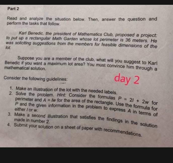 3. Make a second illustration that satisfies the findings in the solution
Part 2
Read and analyze the situation below. Then, answer the question and
perform the tasks that follow.
Kart Benedic, the president of Mathematics Club, proposed a project:
to put up a rectangular Math Garden whose lot perimeter is 36 meters. He
was soliciting suggestions from the members for feasible dimensions of the
lot.
Suppose you are a member of the club, what will you suggest to Karl
Benedic if you want a maximum lot area? You must convince him through a
mathematical solution.
day 2
Consider the following guidelines:
1. Make an illustration of the lot with the needed labels.
2. Solve the problem. Hint: Consider the formulas P = 214 2 t
perimeter and A = w for the area of the rectangle. Use the formula for
P and the given information in the problem to express A in terms of
either / or w.
%3!
made in number 2.
4. Submit your solution on a sheet of paper with recommendations
