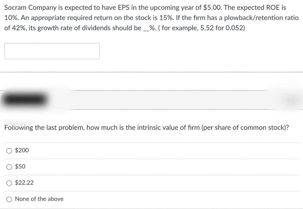 Socram Company is expected to have EPS in the upcoming year of $5.00. The expected ROE is
10%. An appropriate required return on the stock is 15%. If the firm has a plowback/retention ratio
of 42%, its growth rate of dividends should be __%. (for example, 5.52 for 0.052)
Following the last problem, how much is the intrinsic value of firm (per share of common stock)?
$200
$50
$22.22
None of the above