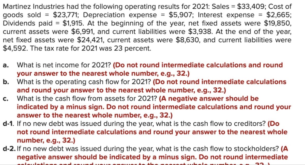 Martinez Industries had the following operating results for 2021: Sales = $33,409; Cost of
goods sold = $23,771; Depreciation expense
$5,907; Interest expense = $2,665;
Dividends paid = $1,915. At the beginning of the year, net fixed assets were $19,850,
current assets were $6,991, and current liabilities were $3,938. At the end of the year,
net fixed assets were $24,421, current assets were $8,630, and current liabilities were
$4,592. The tax rate for 2021 was 23 percent.
a. What is net income for 2021? (Do not round intermediate calculations and round
your answer to the nearest whole number, e.g., 32.)
b. What is the operating cash flow for 2021? (Do not round intermediate calculations
and round your answer to the nearest whole number, e.g., 32.)
What is the cash flow from assets for 2021? (A negative answer should be
indicated by a minus sign. Do not round intermediate calculations and round your
answer to the nearest whole number, e.g., 32.)
d-1. If no new debt was issued during the year, what is the cash flow to creditors? (Do
not round intermediate calculations and round your answer to the nearest whole
number, e.g., 32.)
d-2. If no new debt was issued during the year, what is the cash flow to stockholders? (A
negative answer should be indicated by a minus sign. Do not round intermediate
seisuleti
C.