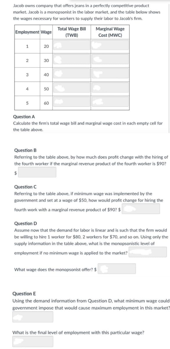 Jacob owns company that offers jeans in a perfectly competitive product
market. Jacob is a monopsonist in the labor market, and the table below shows
the wages necessary for workers to supply their labor to Jacob's firm.
Total Wage Bill
Marginal Wage
Employment Wage
(TWB)
Cost (MWC)
1
20
30
3
40
4
50
60
Question A
Calculate the firm's total wage bill and marginal wage cost in each empty cell for
the table above.
Question B
Referring to the table above, by how much does profit change with the hiring of
the fourth worker if the marginal revenue product of the fourth worker is $90?
24
Question C
Referring to the table above, if minimum wage was implemented by the
government and set at a wage of $50, how would profit change for hiring the
fourth work with a marginal revenue product of $90? $
Question D
Assume now that the demand for labor is linear and is such that the firm would
be willing to hire 1 worker for $80, 2 workers for $70, and so on. Using only the
supply information in the table above, what is the monopsonistic level of
employment if no minimum wage is applied to the market?
What wage does the monopsonist offer? $
Question E
Using the demand information from Question D, what minimum wage could
government impose that would cause maximum employment in this market?
What is the final level of employment with this particular wage?
