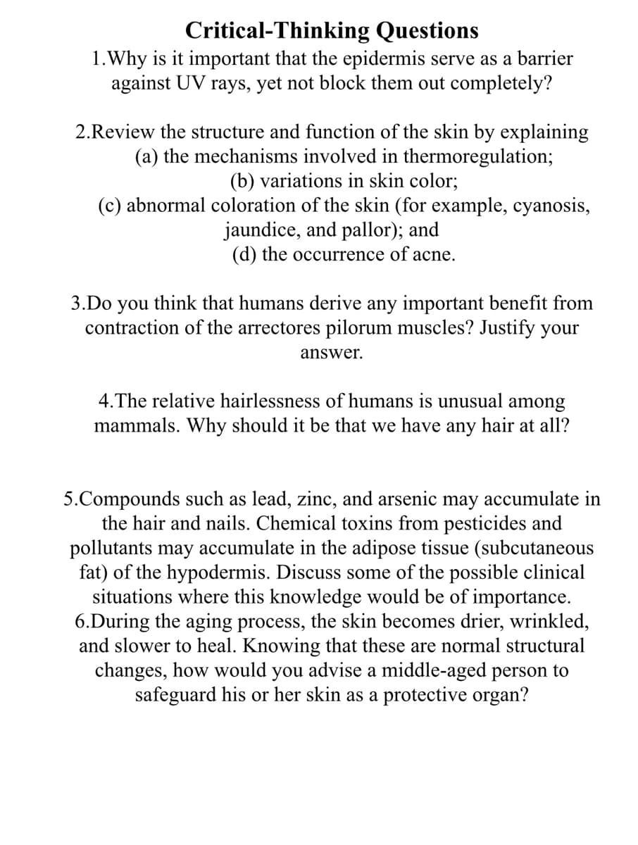 Critical-Thinking Questions
1.Why is it important that the epidermis serve as a barrier
against UV rays, yet not block them out completely?
2.Review the structure and function of the skin by explaining
(a) the mechanisms involved in thermoregulation;
(b) variations in skin color;
(c) abnormal coloration of the skin (for example, cyanosis,
jaundice, and pallor); and
(d) the occurrence of acne.
3.Do you think that humans derive any important benefit from
contraction of the arrectores pilorum muscles? Justify your
answer.
4. The relative hairlessness of humans is unusual among
mammals. Why should it be that we have any hair at all?
5.Compounds such as lead, zinc, and arsenic may accumulate in
the hair and nails. Chemical toxins from pesticides and
pollutants may accumulate in the adipose tissue (subcutaneous
fat) of the hypodermis. Discuss some of the possible clinical
situations where this knowledge would be of importance.
6.During the aging process, the skin becomes drier, wrinkled,
and slower to heal. Knowing that these are normal structural
changes, how would you advise a middle-aged person to
safeguard his or her skin as a protective organ?