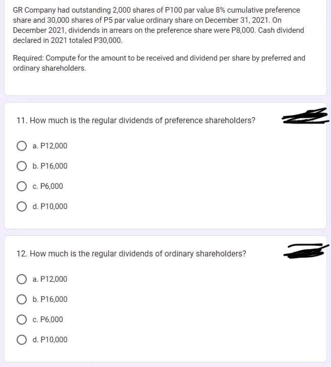 GR Company had outstanding 2,000 shares of P100 par value 8% cumulative preference
share and 30,000 shares of P5 par value ordinary share on December 31, 2021. On
December 2021, dividends in arrears on the preference share were P8,000. Cash dividend
declared in 2021 totaled P30,000.
Required: Compute for the amount to be received and dividend per share by preferred and
ordinary shareholders.
11. How much is the regular dividends of preference shareholders?
O a. P12,000
O b. P16,000
O c. P6,000
O d. P10,000
12. How much is the regular dividends of ordinary shareholders?
a. P12,000
O b. P16,000
O c. P6,000
O d. P10,000