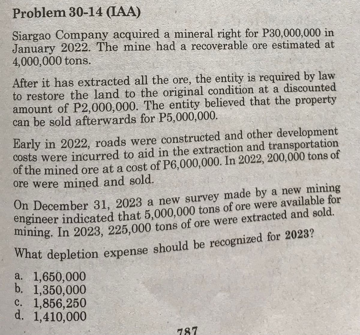 Problem 30-14 (IAA)
Siargao Company acquired a mineral right for P30,000,000 in
January 2022. The mine had a recoverable ore estimated at
4,000,000 tons.
After it has extracted all the ore, the entity is required by law
to restore the land to the original condition at a discounted
amount of P2,000,000. The entity believed that the property
can be sold afterwards for P5,000,000.
Early in 2022, roads were constructed and other development
costs were incurred to aid in the extraction and transportation
of the mined ore at a cost of P6,000,000. In 2022, 200,000 tons of
ore were mined and sold.
On December 31, 2023 a new survey made by a new mining
engineer indicated that 5,000,000 tons of ore were available for
mining. In 2023, 225,000 tons of ore were extracted and sold.
What depletion expense should be recognized for 2023?
a. 1,650,000
b. 1,350,000
c. 1,856,250
d. 1,410,000
787