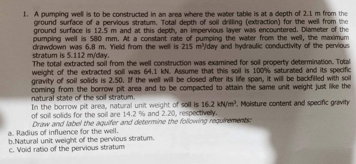 1. A pumping well is to be constructed in an area where the water table is at a depth of 2.1 m from the
ground surface of a pervious stratum. Total depth of soil drilling (extraction) for the well from the
ground surface is 12.5 m and at this depth, an impervious layer was encountered. Diameter of the
pumping well is 580 mm. At a constant rate of pumping the water from the well, the maximum
drawdown was 6.8 m. Yield from the well is 215 m³/day and hydraulic conductivity of the pervious
stratum is 5.112 m/day.
The total extracted soil from the well construction was examined for soil property determination. Total
weight of the extracted soil was 64.1 kN. Assume that this soil is 100% saturated and its specific
gravity of soil solids is 2.50. If the well will be closed after its life span, it will be backfilled with soil
coming from the borrow pit area and to be compacted to attain the same unit weight just like the
natural state of the soil stratum.
In the borrow pit area, natural unit weight of soil is 16.2 kN/m³. Moisture content and specific gravity
of soil solids for the soil are 14.2 % and 2.20, respectively.
Draw and label the aquifer and determine the following requirements:
a. Radius of influence for the well.
b.Natural unit weight of the pervious stratum.
c. Void ratio of the pervious stratum