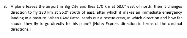 3. A plane leaves the airport in Big City and flies 170 km at 68.0° east of north; then it changes
direction to fly 230 km at 36.0° south of east, after which it makes an immediate emergency
landing in a pasture. When PAW Patrol sends out a rescue crew, in which direction and how far
should they fly to go directly to this plane? [Note: Express direction in terms of the cardinal
directions.]