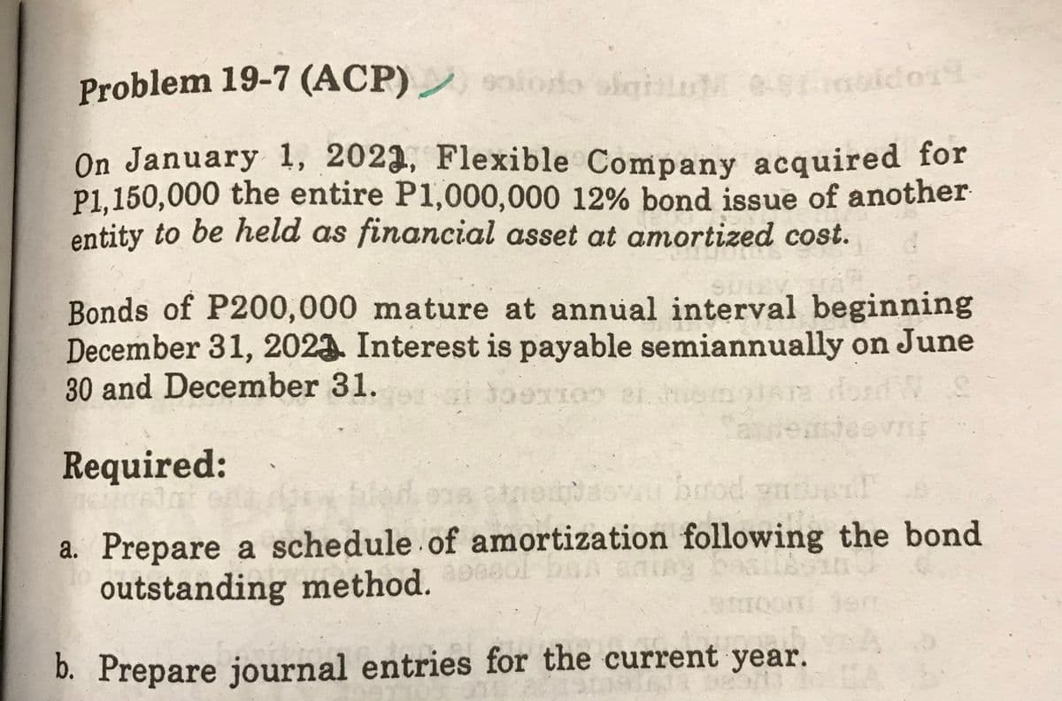 Problem 19-7 (ACP)
solodo siguerolderi
On January 1, 2023, Flexible Company acquired for
P1,150,000 the entire P1,000,000 12% bond issue of another
entity to be held as financial asset at amortized cost.
SUIZ
Bonds of P200,000 mature at annual interval beginning
December 31, 2023 Interest is payable semiannually on June
30 and December 31.
ai 309x100 er temere ford N S
aneasteev
Required:
engsewu biod vniue
a. Prepare a schedule of amortization following the bond
outstanding method.
Boom Jam
b. Prepare journal entries for the current year.