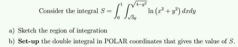 Consider the integral S =
-To
4-y2
√√3y
In (x² + y²) dxdy
a) Sketch the region of integration
b) Set-up the double integral in POLAR coordinates that gives the value of S.