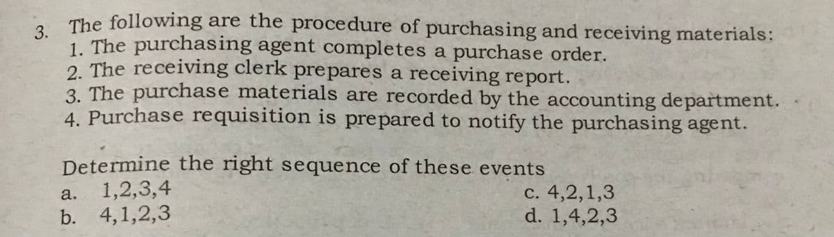 3. The following are the procedure of purchasing and receiving materials:
1. The purchasing agent completes a purchase order.
2. The receiving clerk prepares a receiving report.
3. The purchase materials are recorded by the accounting department.
4. Purchase requisition is prepared to notify the purchasing agent.
Determine the right sequence of these events
a.
1,2,3,4
b. 4,1,2,3
c. 4,2,1,3
d. 1,4,2,3