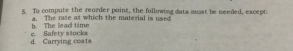 5. To compute the reorder point, the following data must be needed, except:
The rate at which the material is used
The lead time
a.
b.
c.
Safety stocks
d. Carrying costs