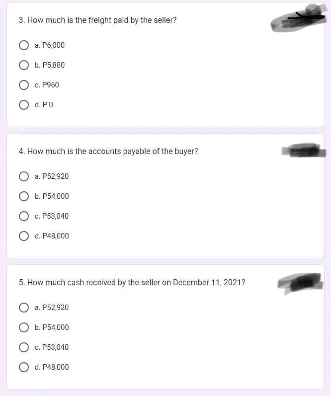 3. How much is the freight paid by the seller?
a. P6,000
O b. P5,880
O c. P960
O d. P0
4. How much is the accounts payable of the buyer?
a. P52,920
O b. P54,000
O c. P53,040
O d. P48,000
5. How much cash received by the seller on December 11, 2021?
a. P52,920
Ob. P54,000
O c. P53,040
O d. P48,000