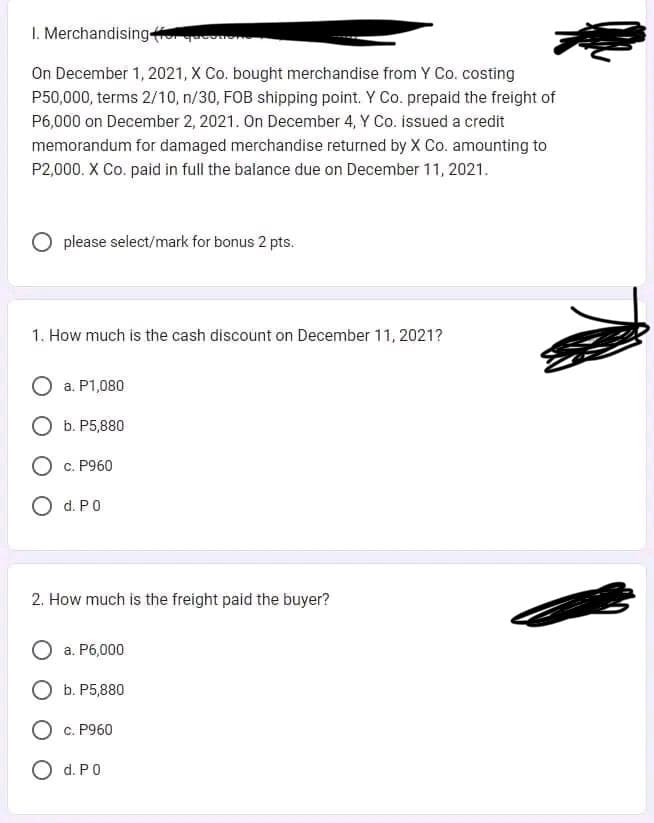 1. Merchandising for
On December 1, 2021, X Co. bought merchandise from Y Co. costing
P50,000, terms 2/10, n/30, FOB shipping point. Y Co. prepaid the freight of
P6,000 on December 2, 2021. On December 4, Y Co. issued a credit
memorandum for damaged merchandise returned by X Co. amounting to
P2,000. X Co. paid in full the balance due on December 11, 2021.
O please select/mark for bonus 2 pts.
1. How much is the cash discount on December 11, 2021?
a. P1,080
O b. P5,880
c. P960
O d. PO
2. How much is the freight paid the buyer?
a. P6,000
b. P5,880
c. P960
d. P0